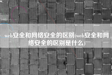 web安全和网络安全的区别(web安全和网络安全的区别是什么)