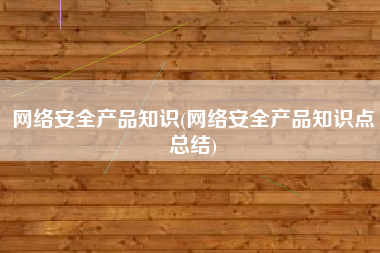 网络安全产品知识(网络安全产品知识点总结)