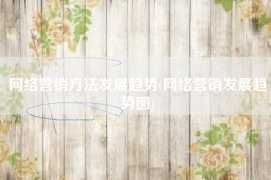 网络营销方法发展趋势(网络营销发展趋势图)