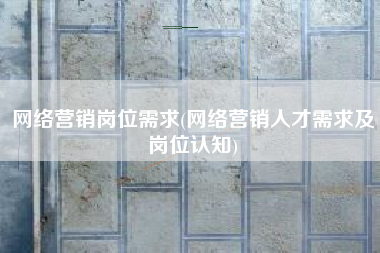 网络营销岗位需求(网络营销人才需求及岗位认知)