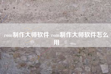 rom制作大师软件 rom制作大师软件怎么用