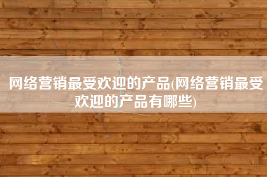 网络营销最受欢迎的产品(网络营销最受欢迎的产品有哪些)