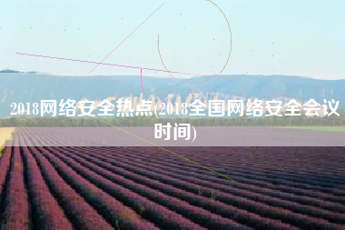 2018网络安全热点(2018全国网络安全会议时间)
