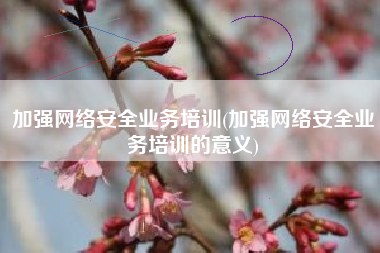 加强网络安全业务培训(加强网络安全业务培训的意义)