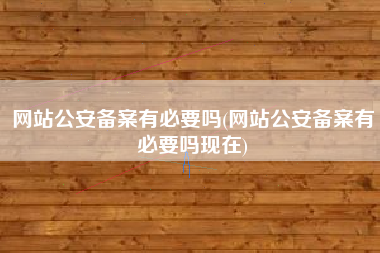 网站公安备案有必要吗(网站公安备案有必要吗现在)