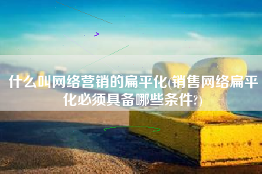 什么叫网络营销的扁平化(销售网络扁平化必须具备哪些条件?)