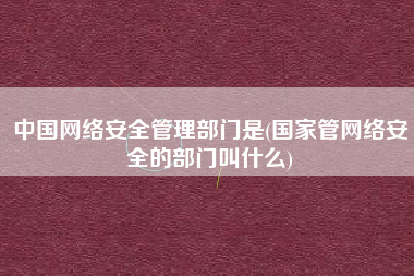 中国网络安全管理部门是(国家管网络安全的部门叫什么)