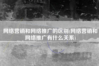 网络营销和网络推广的区别(网络营销和网络推广有什么关系)